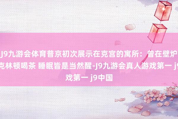 J9九游会体育普京初次展示在克宫的寓所：曾在壁炉旁和克林顿喝茶 睡眠皆是当然醒-J9九游会真人游戏第一 j9中国