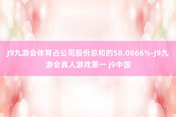 J9九游会体育占公司股份总和的58.0866%-J9九游会真人游戏第一 j9中国